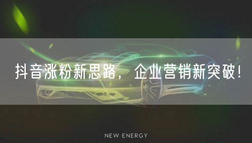 抖音涨粉新思路，企业营销新突破！